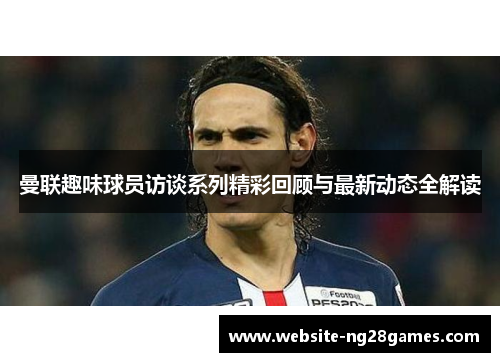 曼联趣味球员访谈系列精彩回顾与最新动态全解读