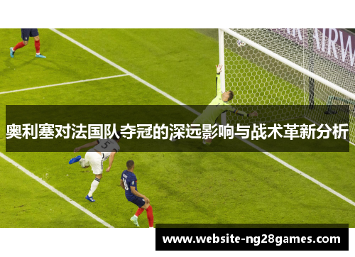 奥利塞对法国队夺冠的深远影响与战术革新分析
