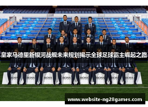 皇家马德里新银河战舰未来规划揭示全球足球霸主崛起之路