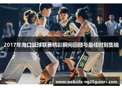 2017年海口篮球联赛精彩瞬间回顾与最佳时刻集锦