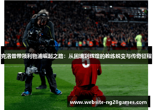 克洛普带领利物浦崛起之路：从困境到辉煌的教练蜕变与传奇征程