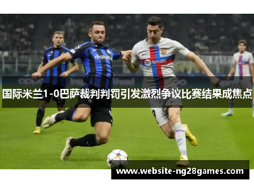 国际米兰1-0巴萨裁判判罚引发激烈争议比赛结果成焦点