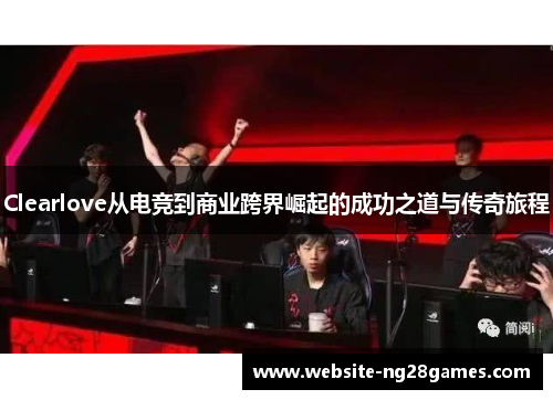Clearlove从电竞到商业跨界崛起的成功之道与传奇旅程