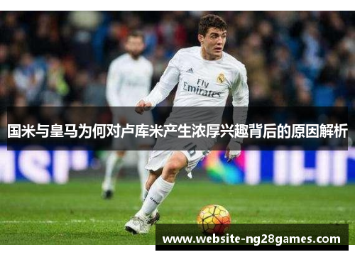 国米与皇马为何对卢库米产生浓厚兴趣背后的原因解析