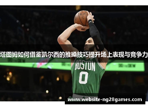 塔图姆如何借鉴凯尔西的推搡技巧提升场上表现与竞争力