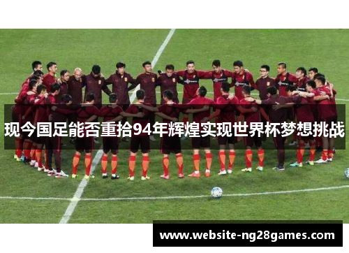 现今国足能否重拾94年辉煌实现世界杯梦想挑战