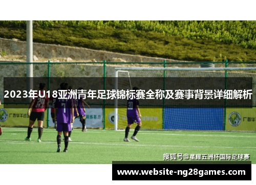 2023年U18亚洲青年足球锦标赛全称及赛事背景详细解析