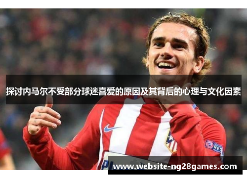 探讨内马尔不受部分球迷喜爱的原因及其背后的心理与文化因素