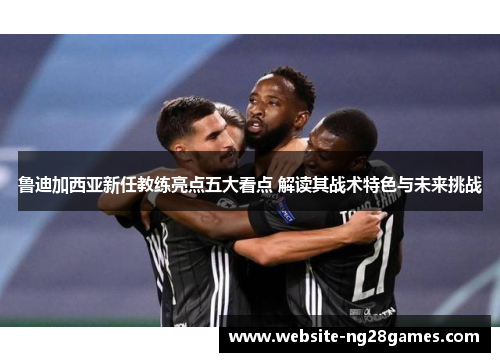 鲁迪加西亚新任教练亮点五大看点 解读其战术特色与未来挑战