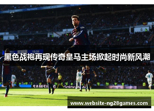 黑色战袍再现传奇皇马主场掀起时尚新风潮