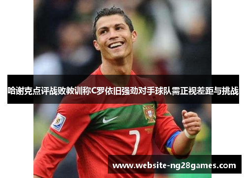 哈谢克点评战败教训称C罗依旧强劲对手球队需正视差距与挑战 哈谢克点评战败教训称C罗依旧强劲对手球队需正视差距与挑战