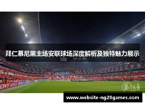 拜仁慕尼黑主场安联球场深度解析及独特魅力展示