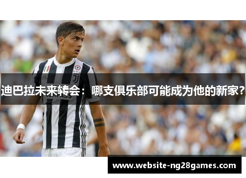 迪巴拉未来转会：哪支俱乐部可能成为他的新家？