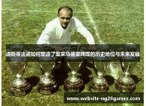 迪斯蒂法诺如何塑造了皇家马德里辉煌的历史地位与未来发展