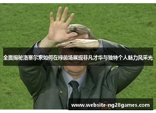 全面揭秘洛塞尔索如何在绿茵场展现非凡才华与独特个人魅力风采光 全面揭秘洛塞尔索如何在绿茵场展现非凡才华与独特个人魅力风采光