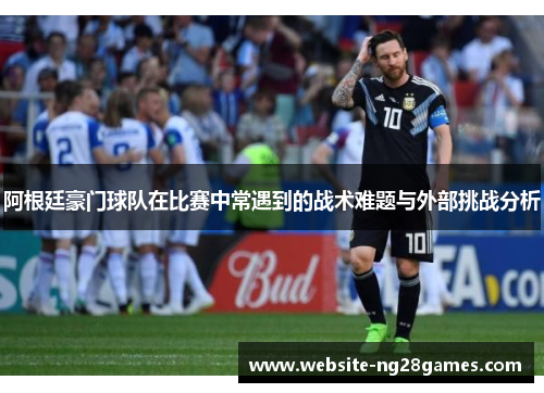 阿根廷豪门球队在比赛中常遇到的战术难题与外部挑战分析 阿根廷豪门球队在比赛中常遇到的战术难题与外部挑战分析