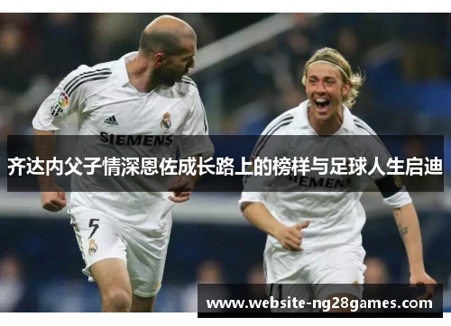 齐达内父子情深恩佐成长路上的榜样与足球人生启迪