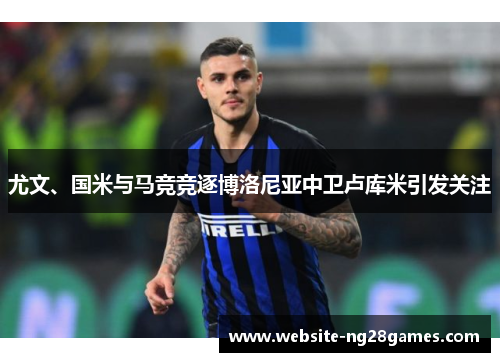 尤文、国米与马竞竞逐博洛尼亚中卫卢库米引发关注