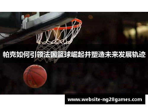 帕克如何引领法国篮球崛起并塑造未来发展轨迹