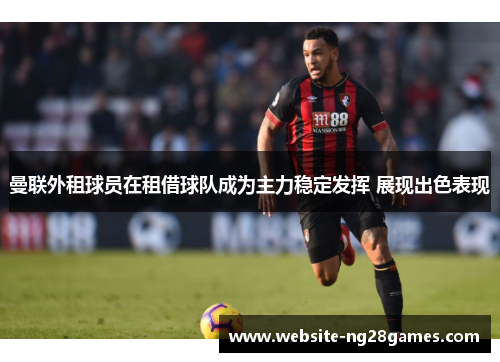 曼联外租球员在租借球队成为主力稳定发挥 展现出色表现