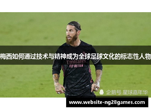 梅西如何通过技术与精神成为全球足球文化的标志性人物