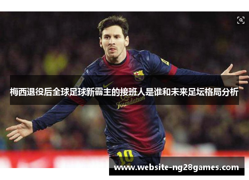 梅西退役后全球足球新霸主的接班人是谁和未来足坛格局分析