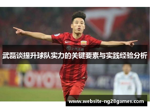 武磊谈提升球队实力的关键要素与实践经验分析