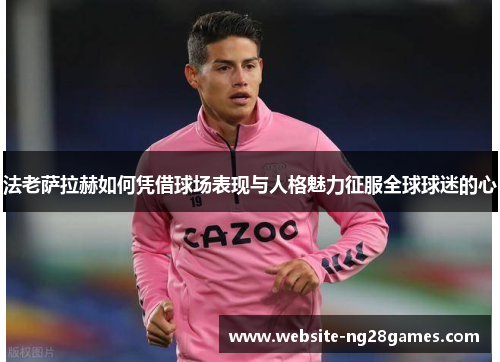 法老萨拉赫如何凭借球场表现与人格魅力征服全球球迷的心