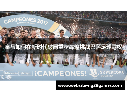 皇马如何在新时代破局重塑辉煌挑战巴萨足球霸权