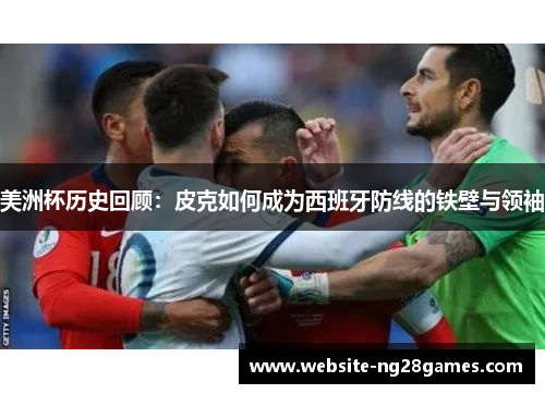 美洲杯历史回顾：皮克如何成为西班牙防线的铁壁与领袖