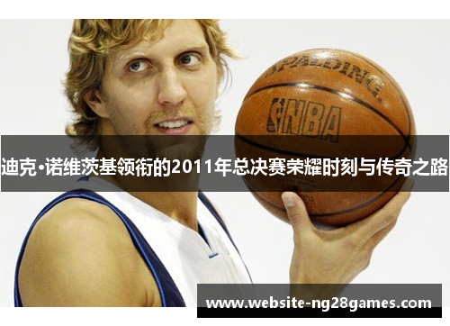 迪克·诺维茨基领衔的2011年总决赛荣耀时刻与传奇之路 迪克·诺维茨基领衔的2011年总决赛荣耀时刻与传奇之路