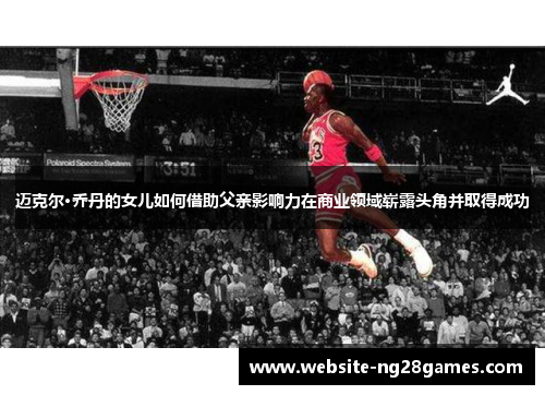 迈克尔·乔丹的女儿如何借助父亲影响力在商业领域崭露头角并取得成功