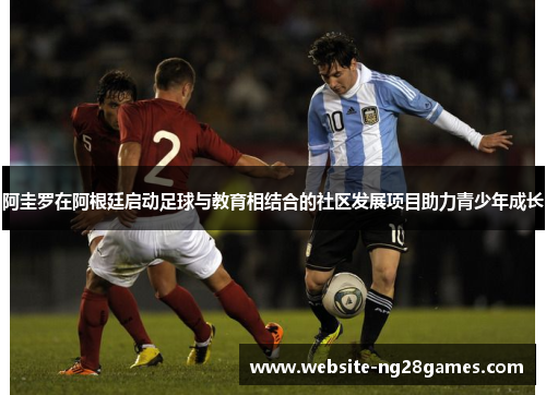 阿圭罗在阿根廷启动足球与教育相结合的社区发展项目助力青少年成长